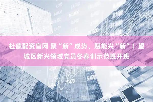 杜德配资官网 聚“新”成势、赋能兴“新”！望城区新兴领域党员冬春训示范班开班