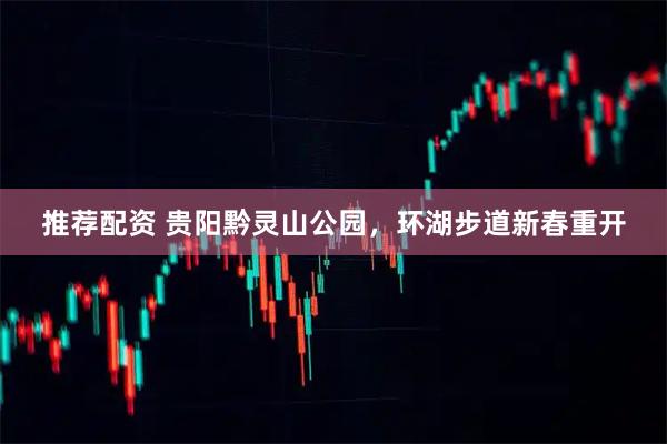 推荐配资 贵阳黔灵山公园，环湖步道新春重开