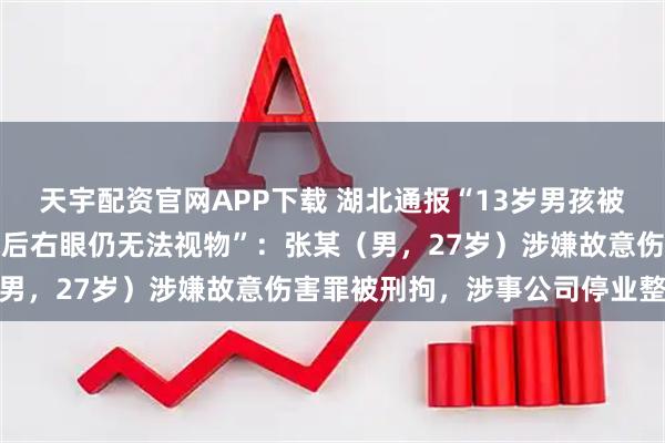 天宇配资官网APP下载 湖北通报“13岁男孩被教官打进医院，开颅手术后右眼仍无法视物”：张某（男，27岁）涉嫌故意伤害罪被刑拘，涉事公司停业整顿