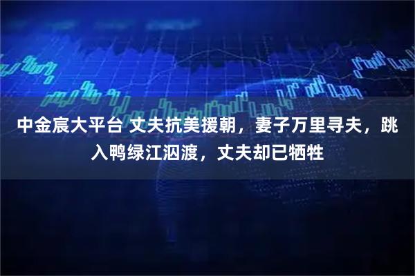 中金宸大平台 丈夫抗美援朝，妻子万里寻夫，跳入鸭绿江泅渡，丈夫却已牺牲