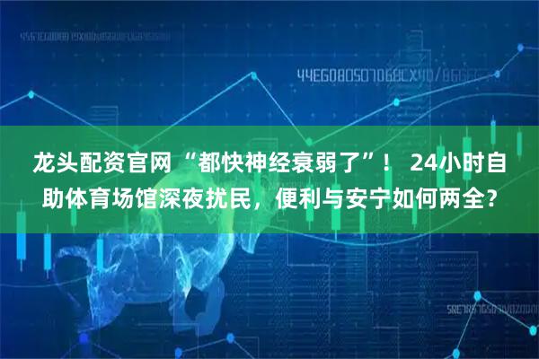 龙头配资官网 “都快神经衰弱了”！ 24小时自助体育场馆深夜扰民，便利与安宁如何两全？