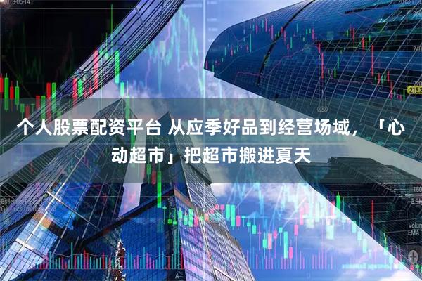个人股票配资平台 从应季好品到经营场域，「心动超市」把超市搬进夏天