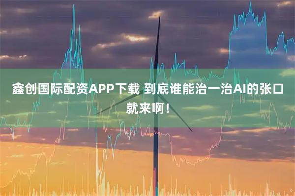 鑫创国际配资APP下载 到底谁能治一治AI的张口就来啊！
